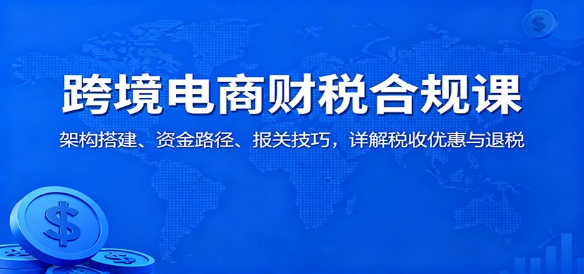 跨境电商财税合规课:架构搭建、资金路径、报关技巧,详解税收优惠与退税-冷静项目网